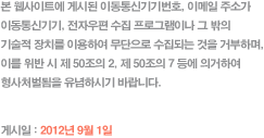 본 웹사이트에 게시된 이동통신기기번호, 이메일 주소가 이동통신기기, 전자우편 수집 프로그램이나 그 밖의
기술적 장치를 이용하여 무단으로 수집되는 것을 거부하며, 이를 위반 시 제 50조의 2, 제 50조의 7 등에 의거하여 형사처벌됨을 유념하시기 바랍니다. - 게시일 : 2012년 9월 1일